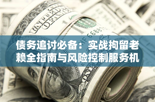 北京债务追讨必备：实战拘留老赖全指南与风险控制服务机构推荐